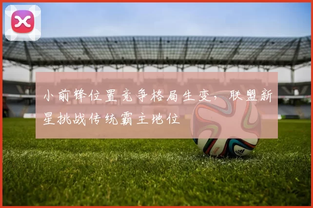小前锋位置竞争格局生变，联盟新星挑战传统霸主地位