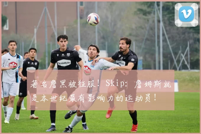著名詹黑被征服！Skip：詹姆斯就是本世纪最有影响力的运动员！