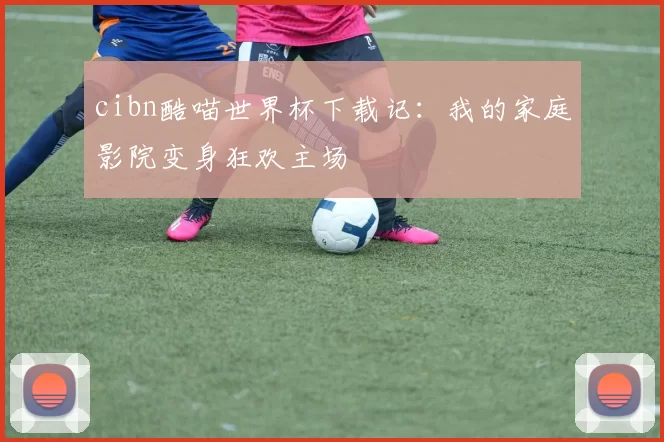 cibn酷喵世界杯下载记:我的家庭影院变身狂欢主场
