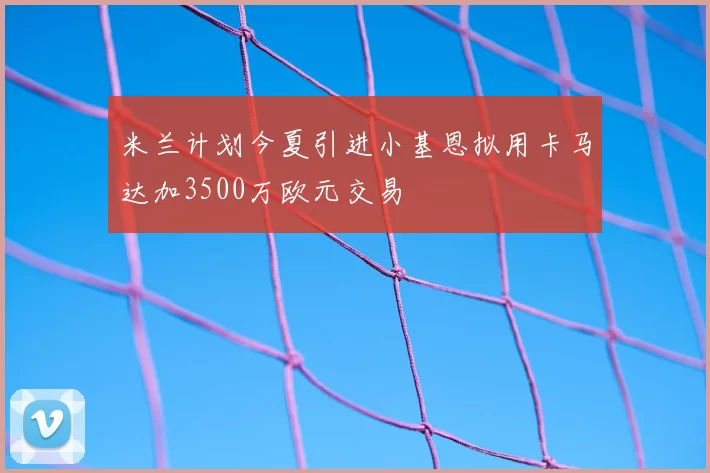 米兰计划今夏引进小基恩拟用卡马达加3500万欧元交易