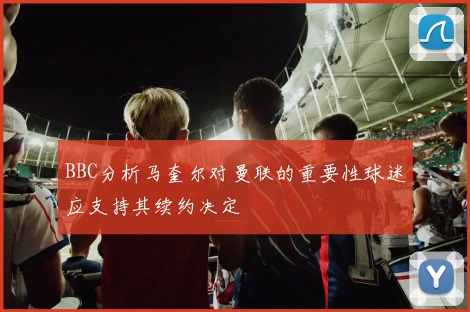 BBC分析马奎尔对曼联的重要性球迷应支持其续约决定