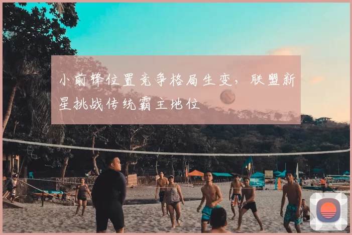 小前锋位置竞争格局生变，联盟新星挑战传统霸主地位