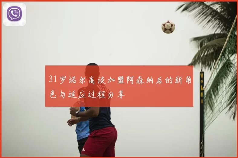31岁诺尔高谈加盟阿森纳后的新角色与适应过程分享