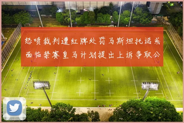 怒喷裁判遭红牌处罚马斯坦托诺或面临禁赛皇马计划提出上诉争取公正处理