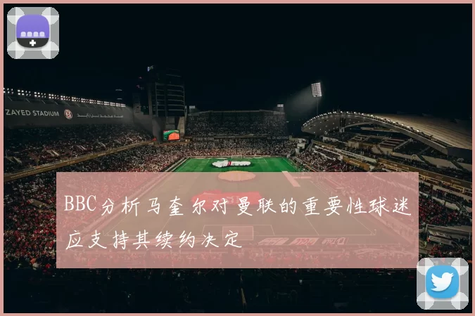BBC分析马奎尔对曼联的重要性球迷应支持其续约决定