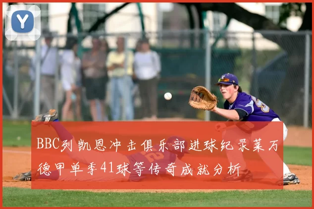 BBC列凯恩冲击俱乐部进球纪录莱万德甲单季41球等传奇成就分析