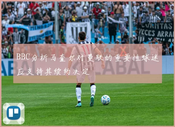 BBC分析马奎尔对曼联的重要性球迷应支持其续约决定