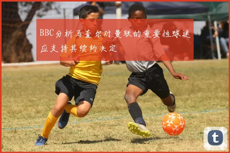 BBC分析马奎尔对曼联的重要性球迷应支持其续约决定