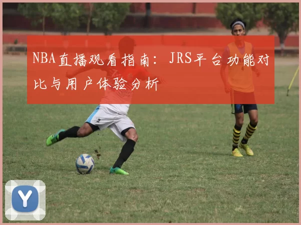 NBA直播观看指南：JRS平台功能对比与用户体验分析