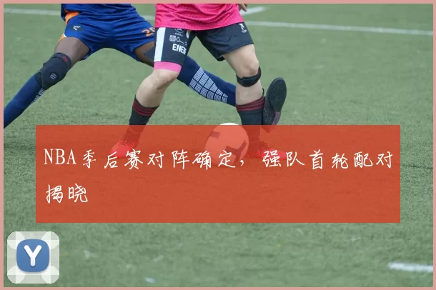 NBA季后赛对阵确定，强队首轮配对揭晓