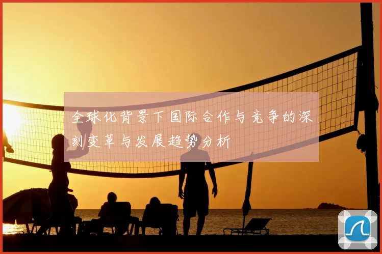 全球化背景下国际合作与竞争的深刻变革与发展趋势分析
