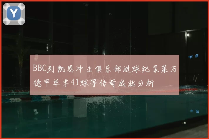 BBC列凯恩冲击俱乐部进球纪录莱万德甲单季41球等传奇成就分析