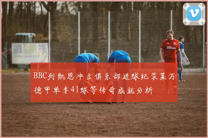 BBC列凯恩冲击俱乐部进球纪录莱万德甲单季41球等传奇成就分析