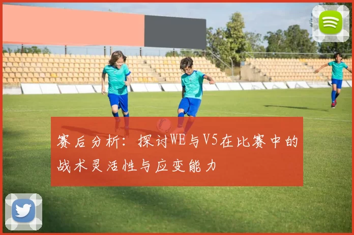 赛后分析：探讨WE与V5在比赛中的战术灵活性与应变能力