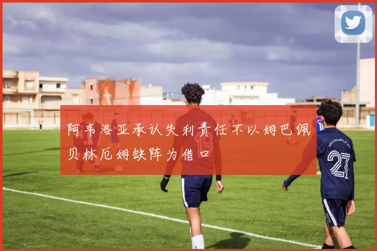 阿韦洛亚承认失利责任不以姆巴佩贝林厄姆缺阵为借口