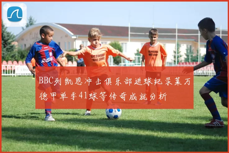 BBC列凯恩冲击俱乐部进球纪录莱万德甲单季41球等传奇成就分析