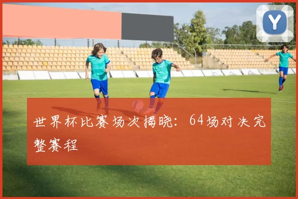 世界杯比赛场次揭晓：64场对决完整赛程