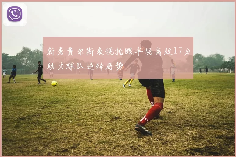 新秀费尔斯表现抢眼半场高效17分助力球队逆转局势