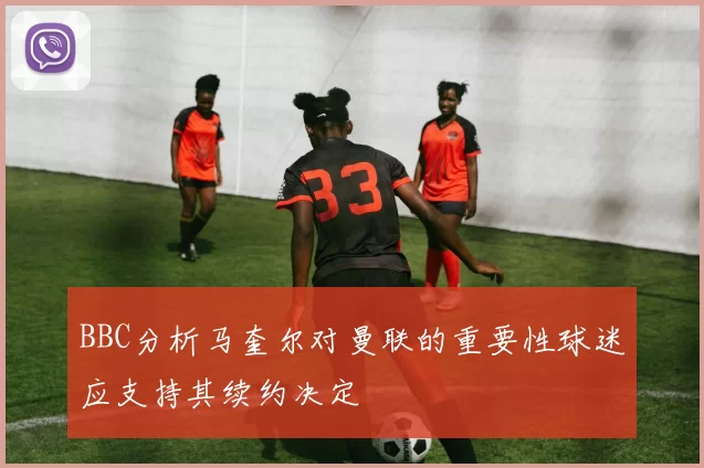 BBC分析马奎尔对曼联的重要性球迷应支持其续约决定