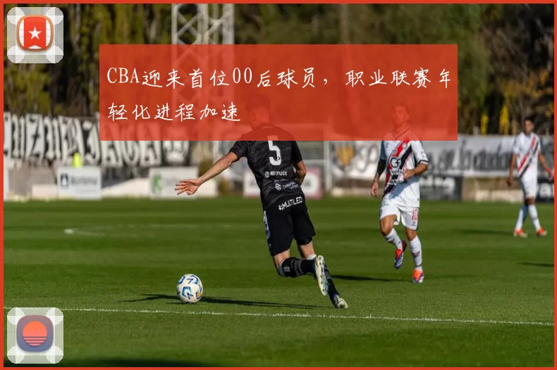CBA迎来首位00后球员，职业联赛年轻化进程加速
