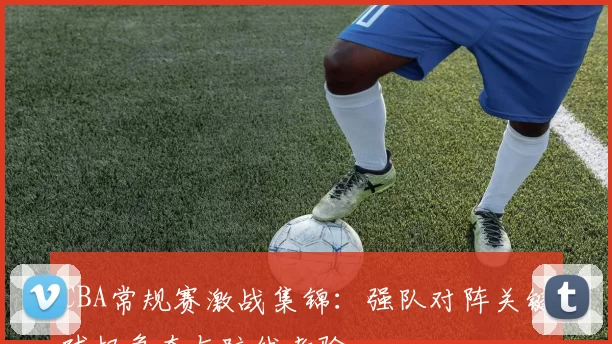 CBA常规赛激战集锦:强队对阵关键球权争夺与防线考验
