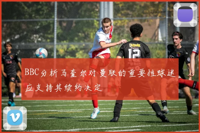 BBC分析马奎尔对曼联的重要性球迷应支持其续约决定