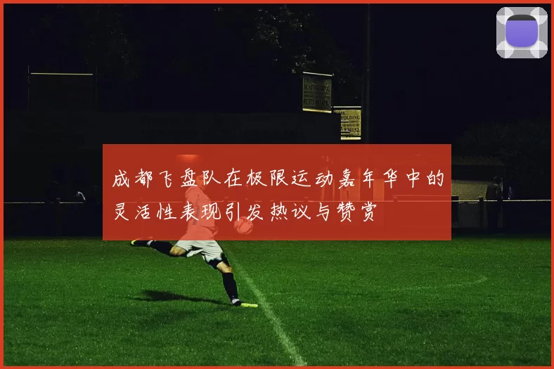 成都飞盘队在极限运动嘉年华中的灵活性表现引发热议与赞赏