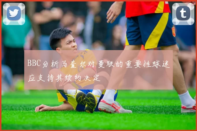 BBC分析马奎尔对曼联的重要性球迷应支持其续约决定