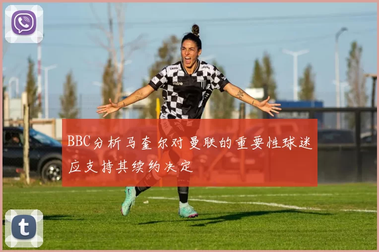 BBC分析马奎尔对曼联的重要性球迷应支持其续约决定