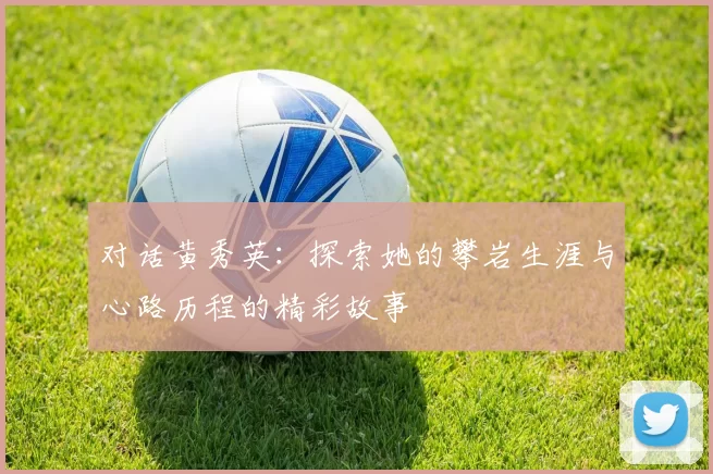 对话黄秀英：探索她的攀岩生涯与心路历程的精彩故事