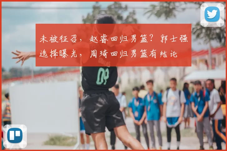 未被征召，赵睿回归男篮？郭士强选择曝光，周琦回归男篮有结论