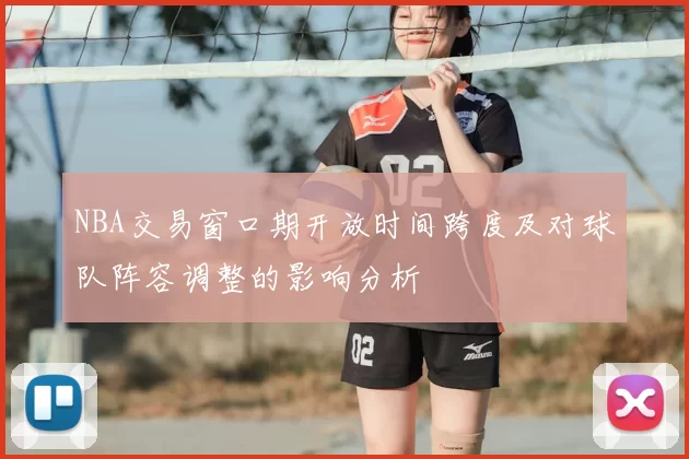 NBA交易窗口期开放时间跨度及对球队阵容调整的影响分析