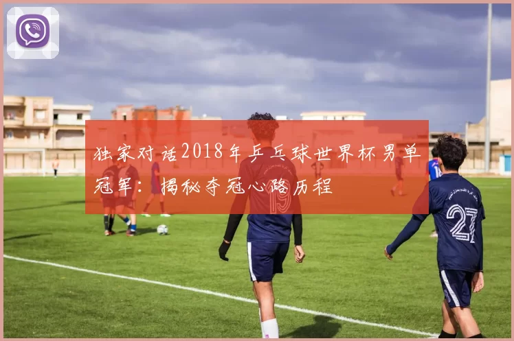 独家对话2018年乒乓球世界杯男单冠军:揭秘夺冠心路历程