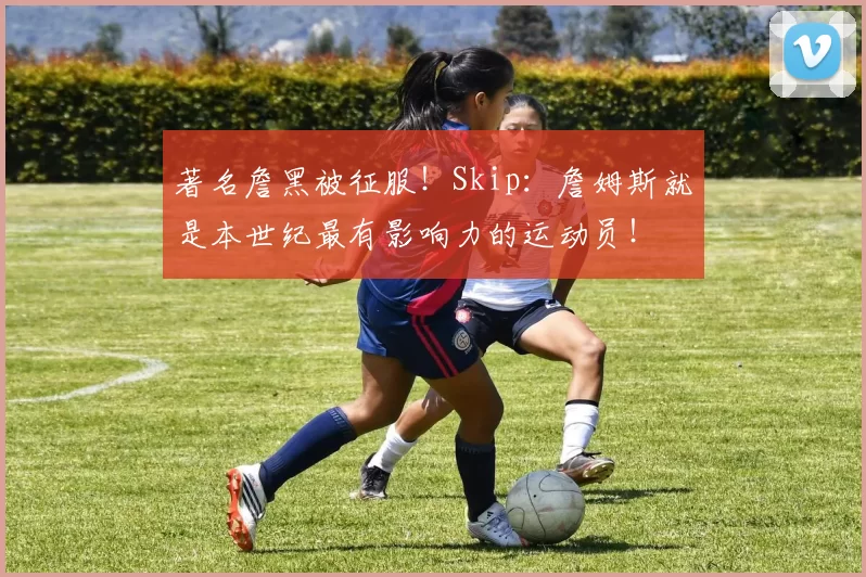 著名詹黑被征服！Skip：詹姆斯就是本世纪最有影响力的运动员！