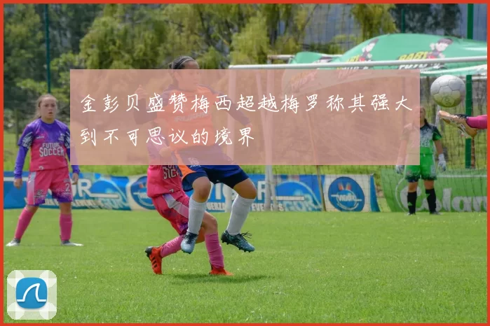 金彭贝盛赞梅西超越梅罗称其强大到不可思议的境界