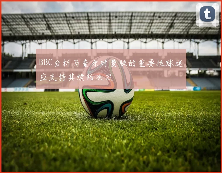 BBC分析马奎尔对曼联的重要性球迷应支持其续约决定