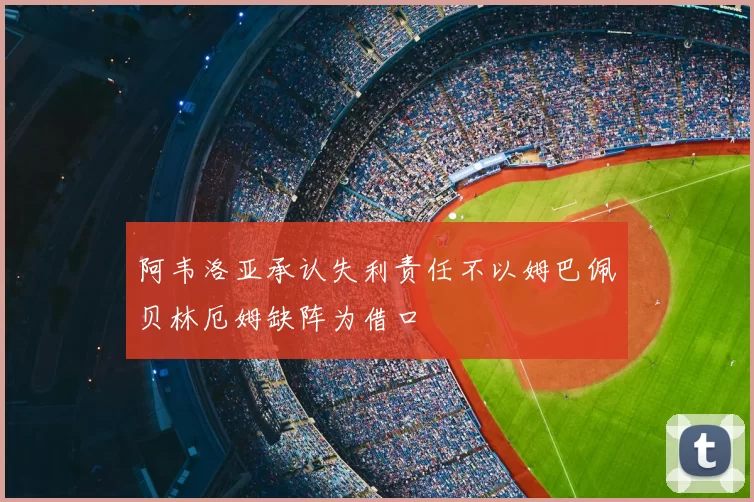 阿韦洛亚承认失利责任不以姆巴佩贝林厄姆缺阵为借口