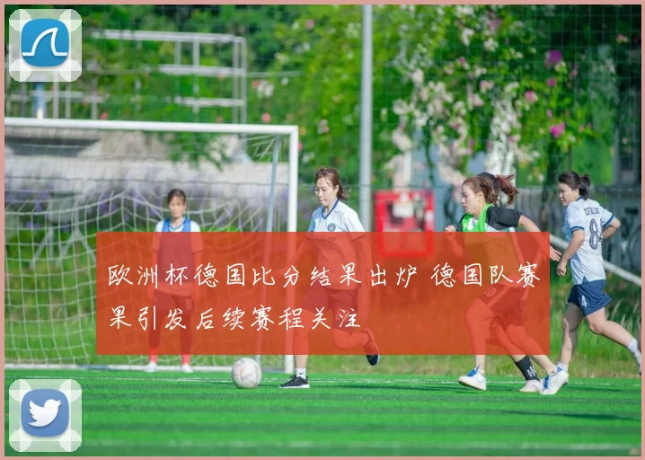 欧洲杯德国比分结果出炉 德国队赛果引发后续赛程关注