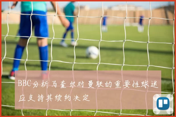 BBC分析马奎尔对曼联的重要性球迷应支持其续约决定