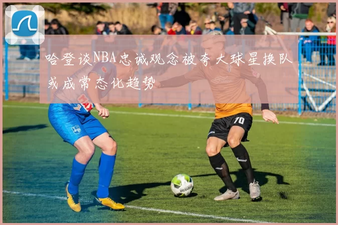 哈登谈NBA忠诚观念被夸大球星换队或成常态化趋势
