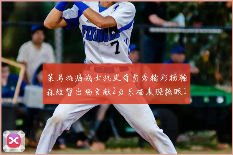 菜鸟抗癌战士托皮奇首秀精彩杨瀚森短暂出场贡献2分乐福表现抢眼14分钟斩获11分2助