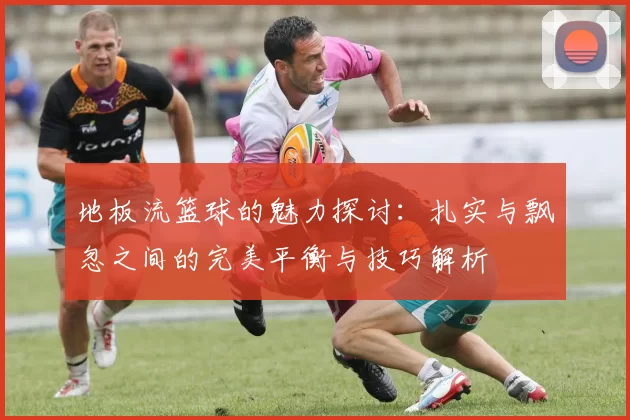 地板流篮球的魅力探讨:扎实与飘忽之间的完美平衡与技巧解析