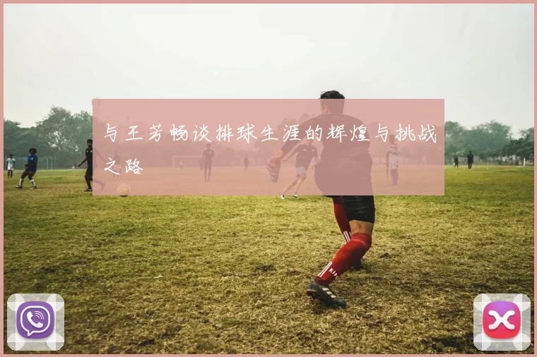与王芳畅谈排球生涯的辉煌与挑战之路