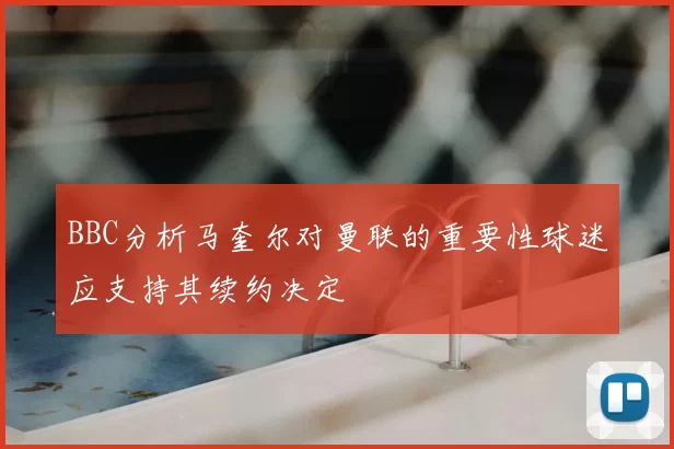 BBC分析马奎尔对曼联的重要性球迷应支持其续约决定