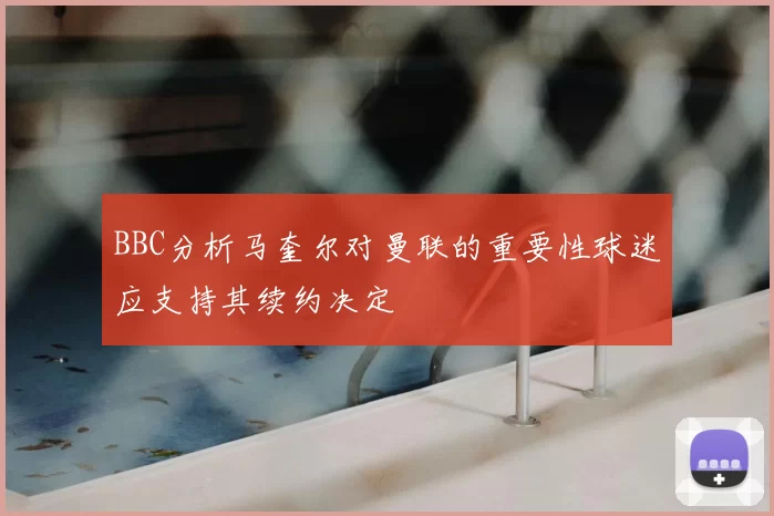 BBC分析马奎尔对曼联的重要性球迷应支持其续约决定