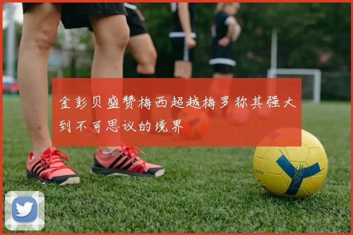 金彭贝盛赞梅西超越梅罗称其强大到不可思议的境界