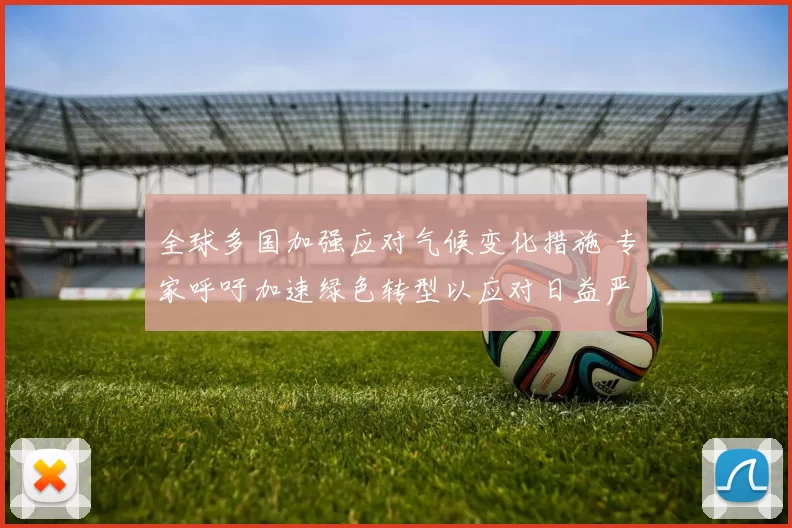全球多国加强应对气候变化措施 专家呼吁加速绿色转型以应对日益严峻的环境挑战
