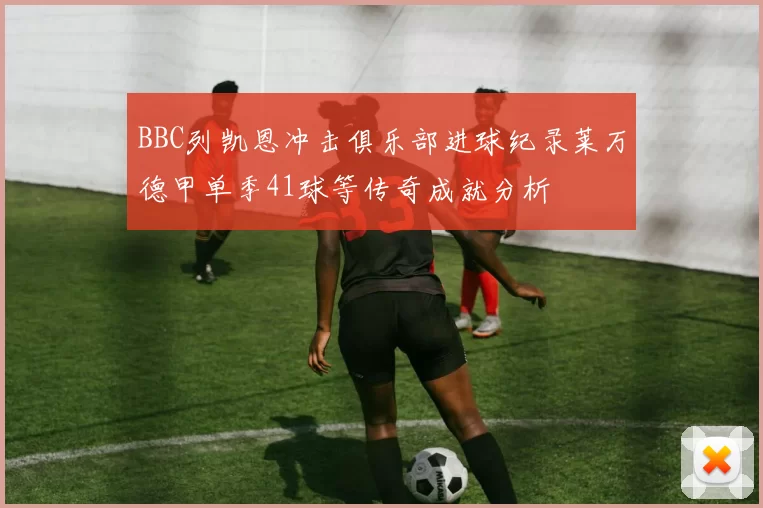 BBC列凯恩冲击俱乐部进球纪录莱万德甲单季41球等传奇成就分析