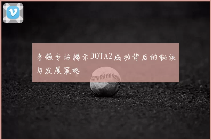 李强专访揭示DOTA2成功背后的秘诀与发展策略
