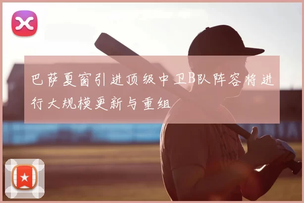 巴萨夏窗引进顶级中卫B队阵容将进行大规模更新与重组